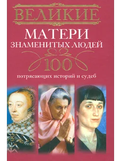 Великие матери знаменитых людей. 100 потрясающих историй